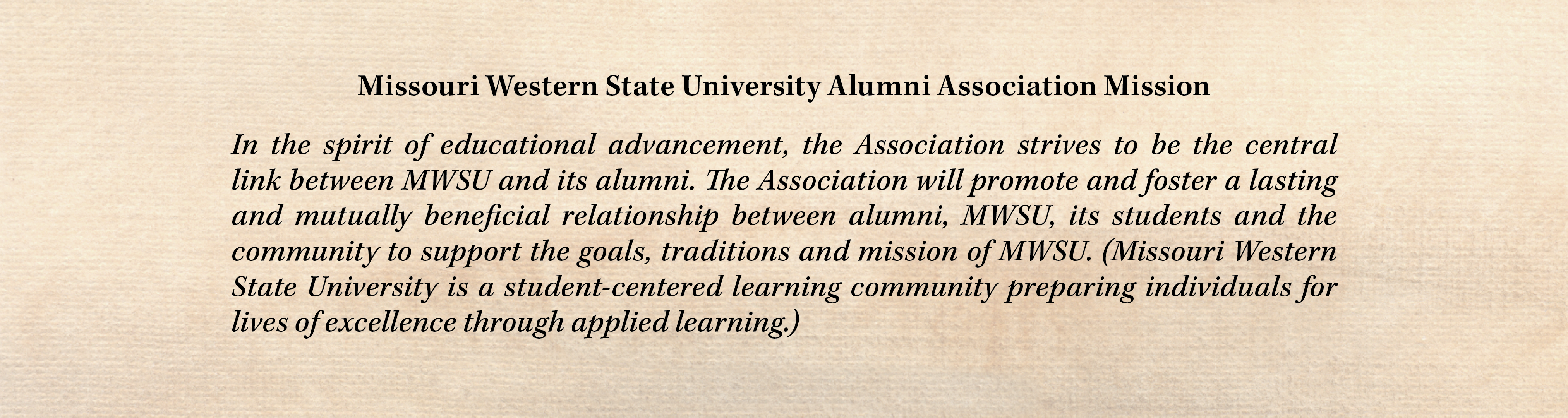 Missouri Western State University Alumni Association Mission In the spirit of educational advancement, the Association strives to be the central link between MWSU and its alumni. The Association will promote and foster a lasting and mutually beneficial relationship between alumni, MWSU, its students and the community to support the goals, traditions and mission of MWSU.(Missouri Western State University is a student-centered learning community preparing individuals for lives of excellence through applied learning.)